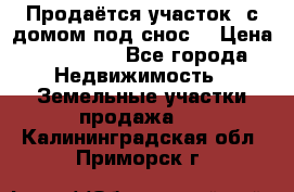 Продаётся участок (с домом под снос) › Цена ­ 150 000 - Все города Недвижимость » Земельные участки продажа   . Калининградская обл.,Приморск г.